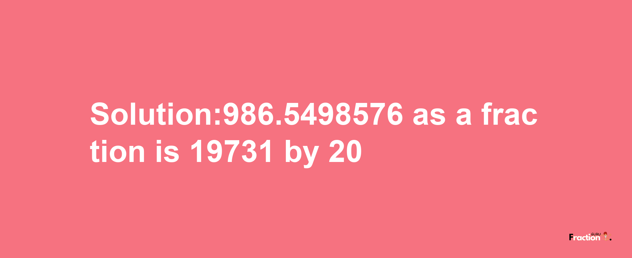 Solution:986.5498576 as a fraction is 19731/20