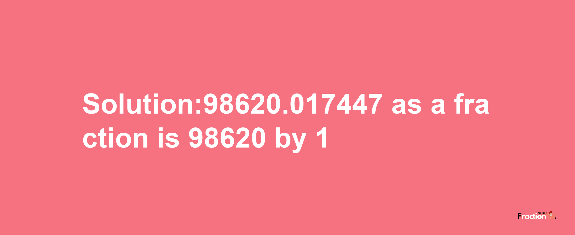 Solution:98620.017447 as a fraction is 98620/1