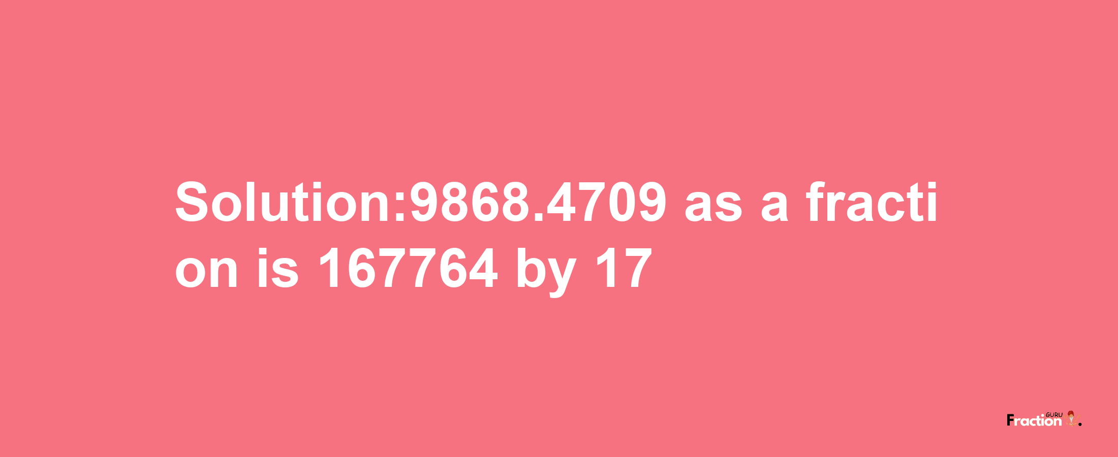 Solution:9868.4709 as a fraction is 167764/17