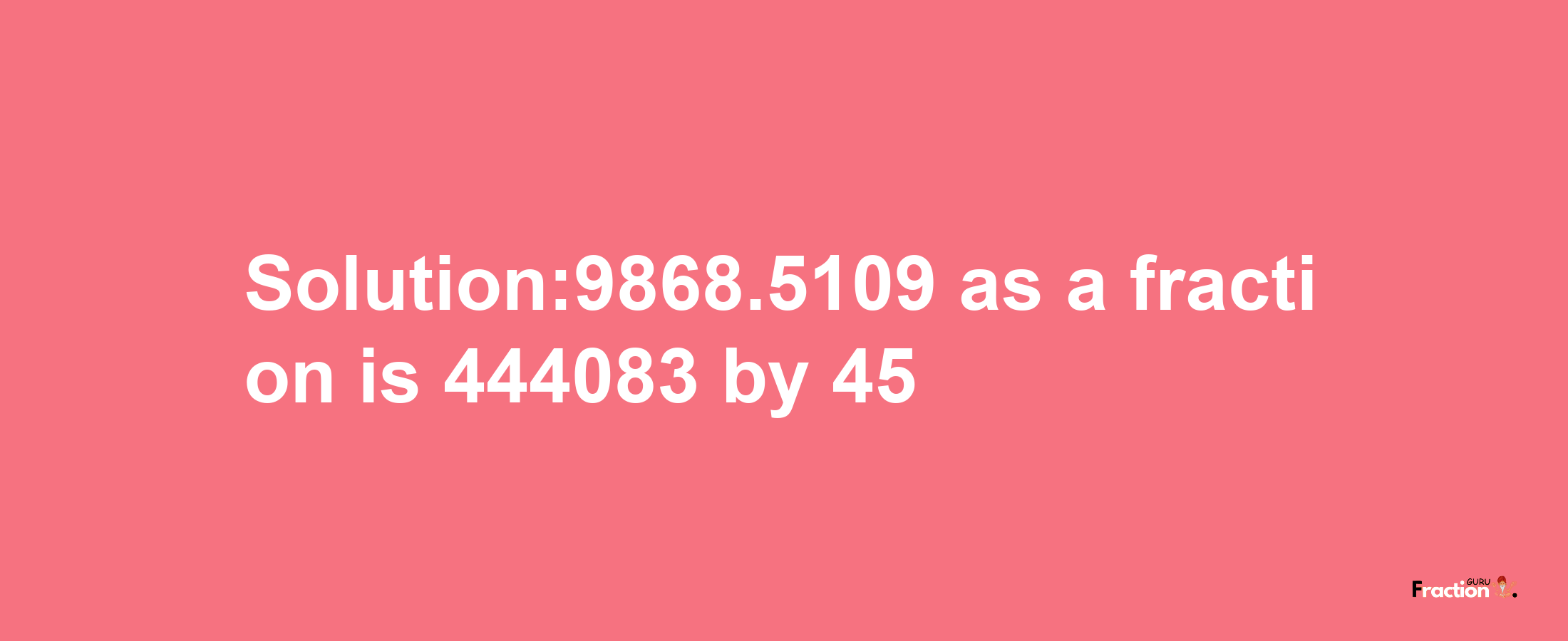 Solution:9868.5109 as a fraction is 444083/45