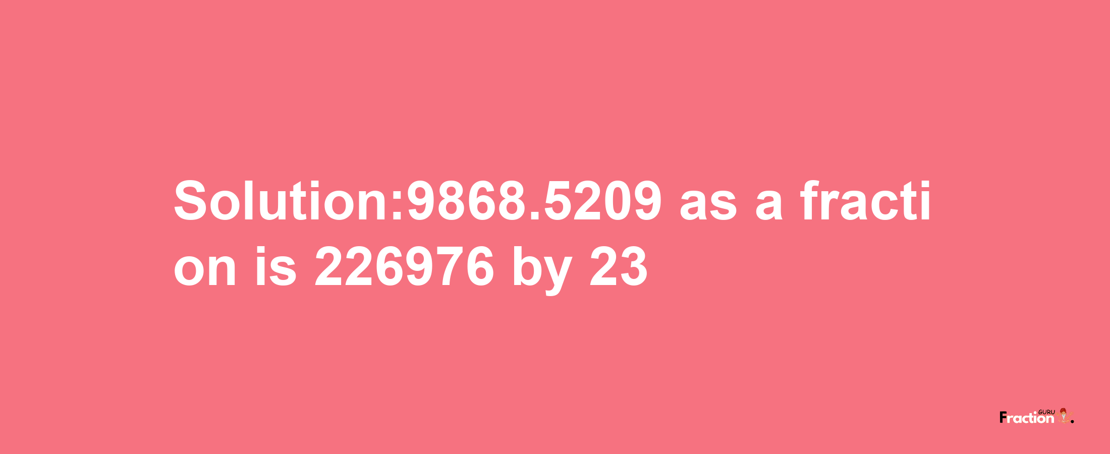 Solution:9868.5209 as a fraction is 226976/23