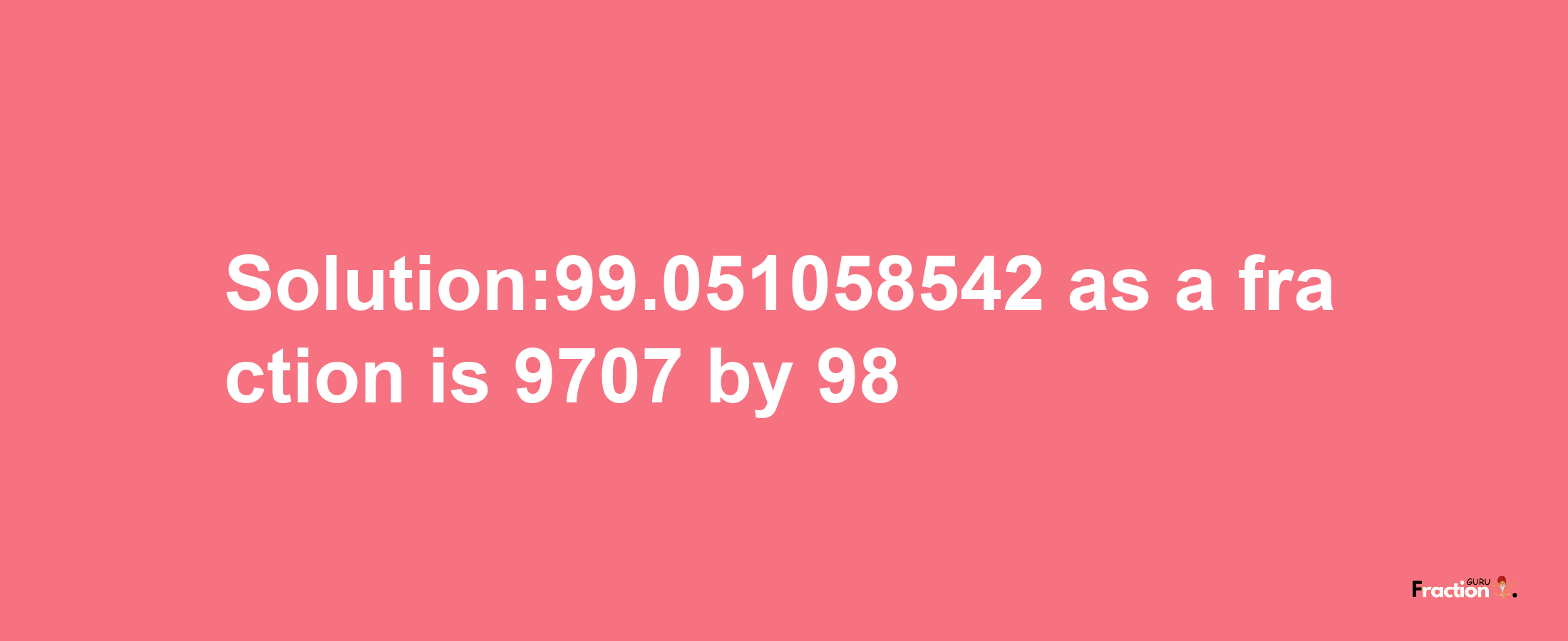 Solution:99.051058542 as a fraction is 9707/98