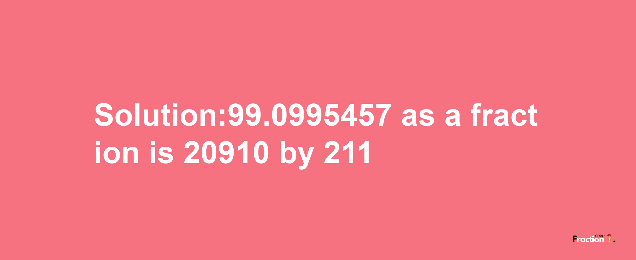 Solution:99.0995457 as a fraction is 20910/211