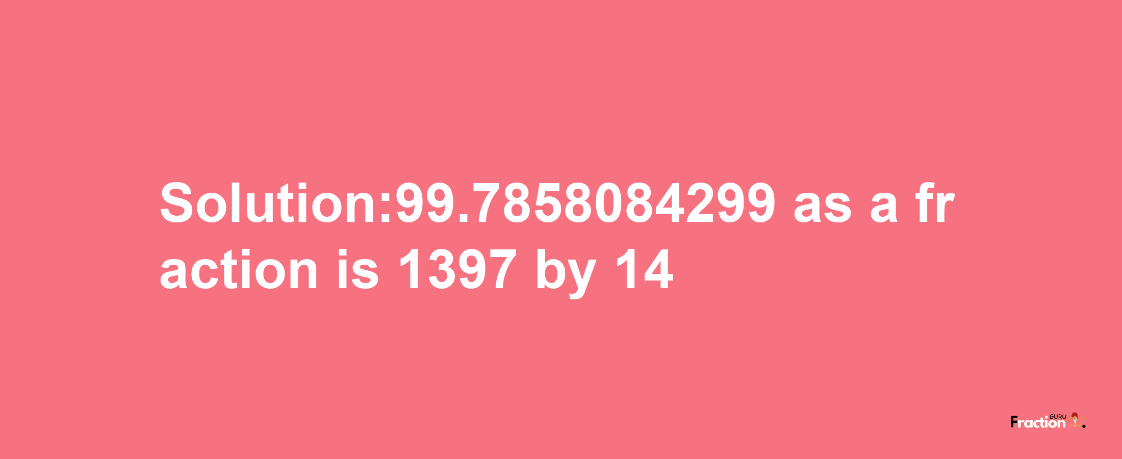 Solution:99.7858084299 as a fraction is 1397/14