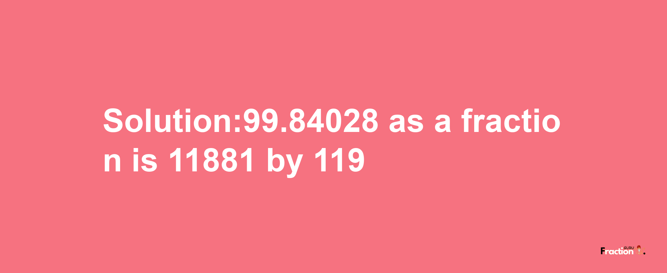 Solution:99.84028 as a fraction is 11881/119