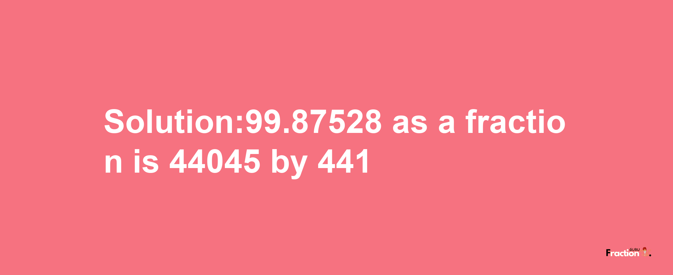 Solution:99.87528 as a fraction is 44045/441