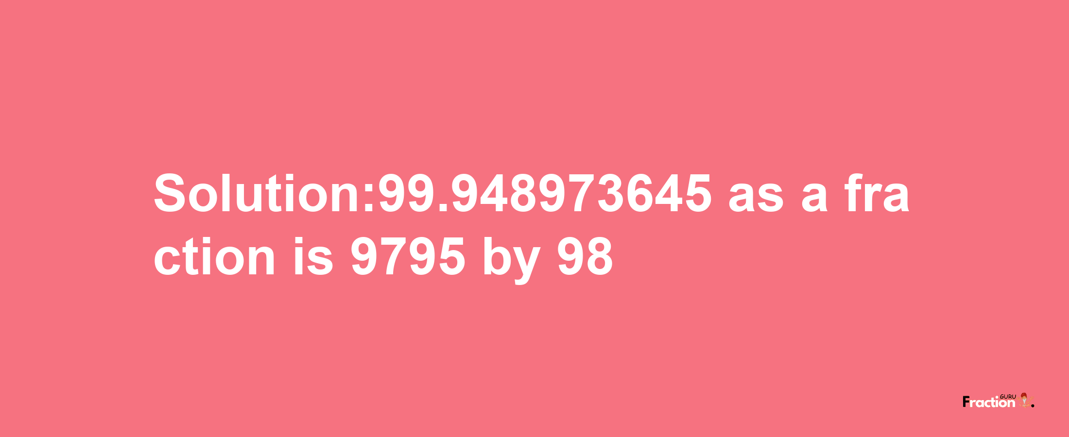 Solution:99.948973645 as a fraction is 9795/98