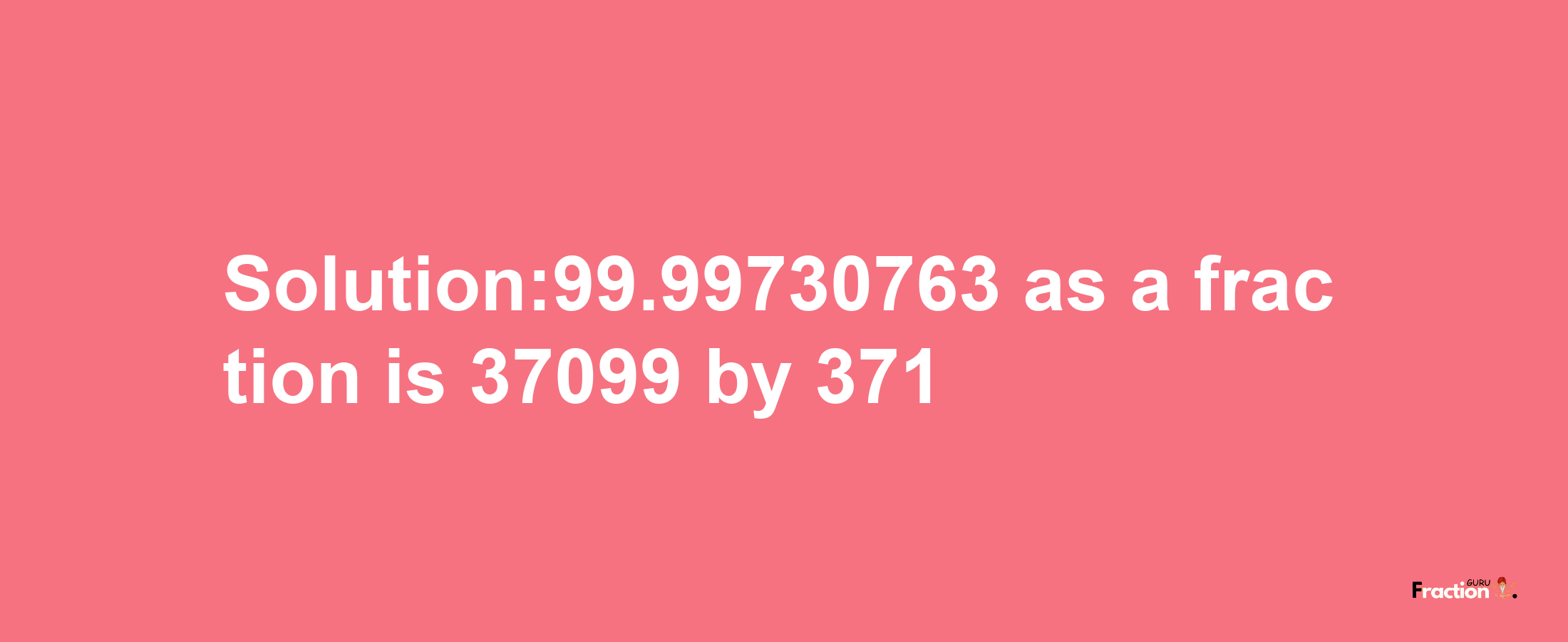 Solution:99.99730763 as a fraction is 37099/371