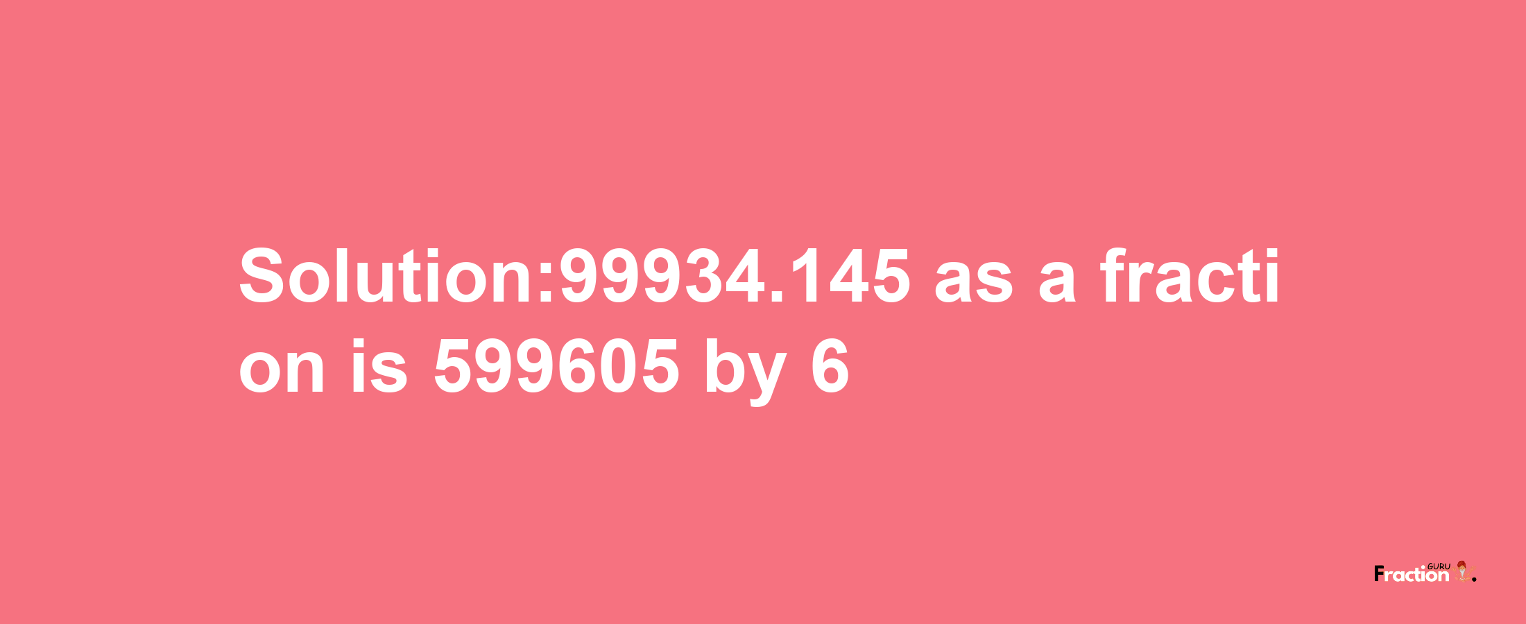 Solution:99934.145 as a fraction is 599605/6